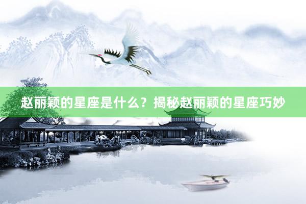 赵丽颖的星座是什么？揭秘赵丽颖的星座巧妙