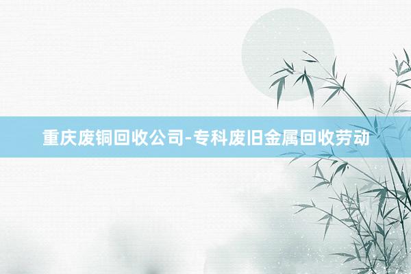 重庆废铜回收公司-专科废旧金属回收劳动