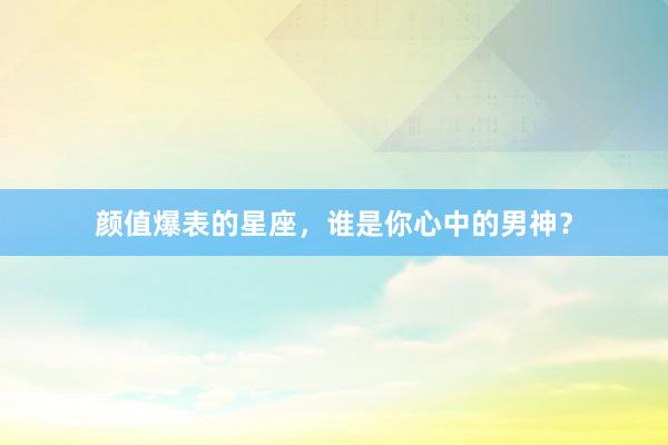 颜值爆表的星座，谁是你心中的男神？