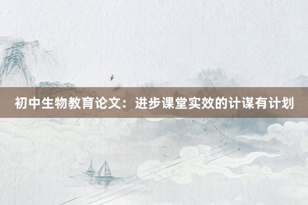 初中生物教育论文：进步课堂实效的计谋有计划