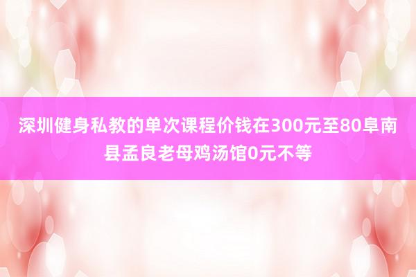 深圳健身私教的单次课程价钱在300元至80阜南县孟良老母鸡汤馆0元不等